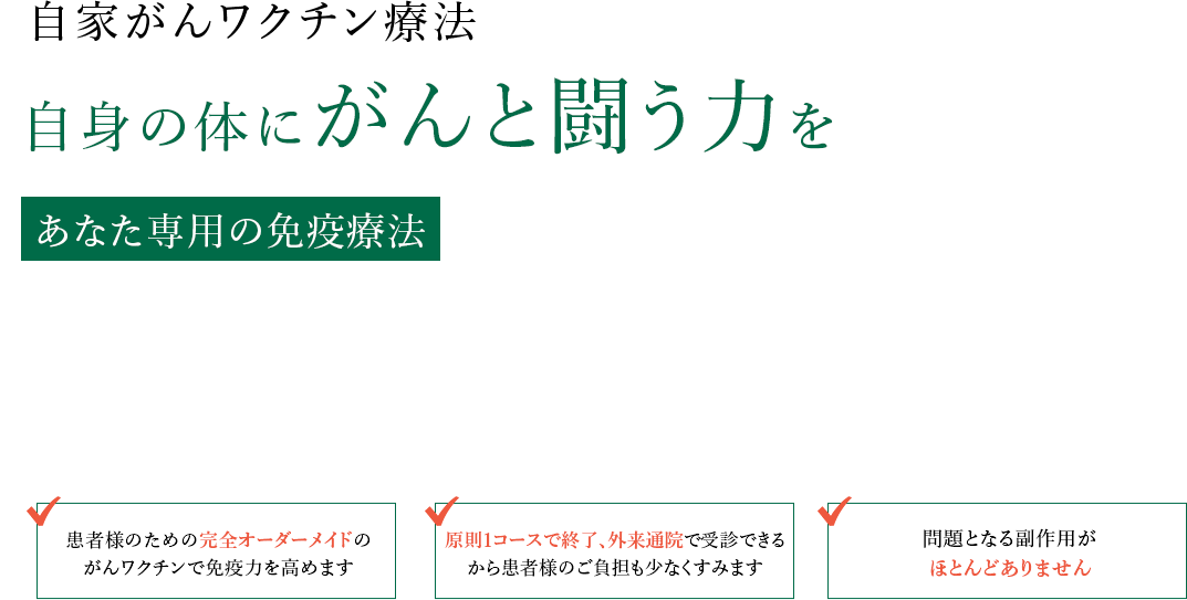 自家がんワクチン治療 自身の体にがんと闘う力を あなた専用の免疫療法 患者様のための完全オーダーメイドのがんワクチンで免疫力を高めます 原則1コースで終了、外来通院で受診できるから患者様のご負担も少なくすみます 問題となる副作用がほとんとありません